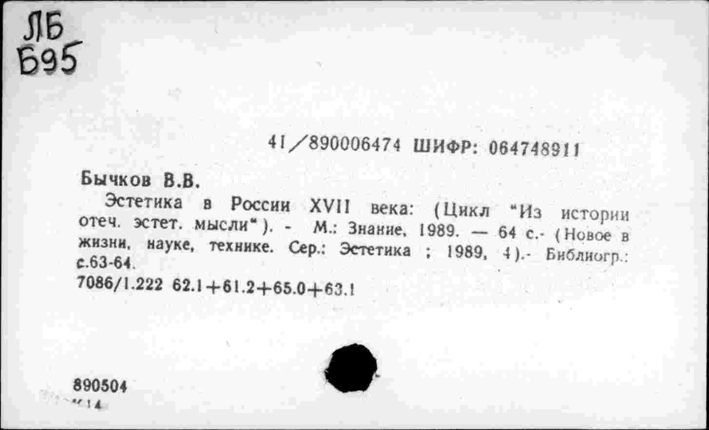 ﻿ЛБ
41/890006474 ШИФР: 064748911
Бычков В.В.
Эстетика в России XVII века: (Цикл “Из истории отеч. эстет, мысли“). - М.: Знание. 1989. - 64 с,- (Новое в
НауКв' технике- Эстетика ; 1989, 4).- Библиогр.:
7086/1.222 62.1+61.24-65.04-63.1
890504
*' !4